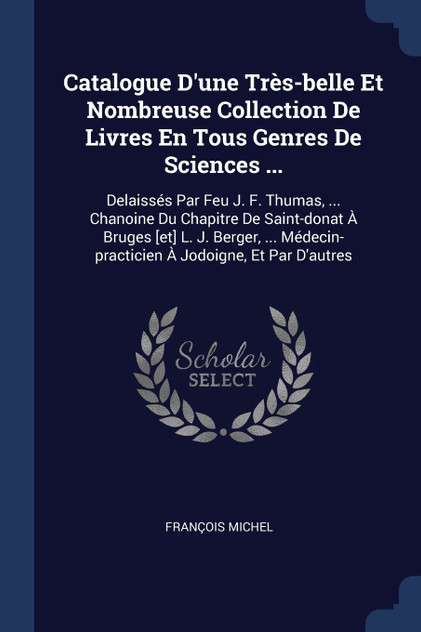 Catalogue D'une Très-belle Et Nombreuse Collection De Livres En Tous Genres De Sciences ... Catalogue D'une Très-belle Et Nombreuse Collection De Livres En Tous Genres De Sciences ...