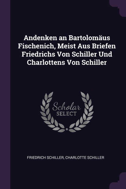 Andenken an Bartolomäus Fischenich, Meist Aus Briefen Friedrichs Von Schiller Und Charlottens Von Schiller Andenken an Bartolomäus Fischenich, Meist Aus Briefen Friedrichs Von Schiller Und Charlottens Von Schiller