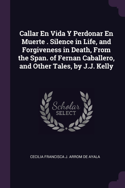 Callar En Vida Y Perdonar En Muerte . Silence in Life, and Forgiveness in Death, From the Span. of Fernan Caballero, and Other Tales, by J.J. Kelly Callar En Vida Y Perdonar En Muerte . Silence in Life, and Forgiveness in Death, From the Span. of Fernan Caballero, and Other Tales, by J.J. Kelly