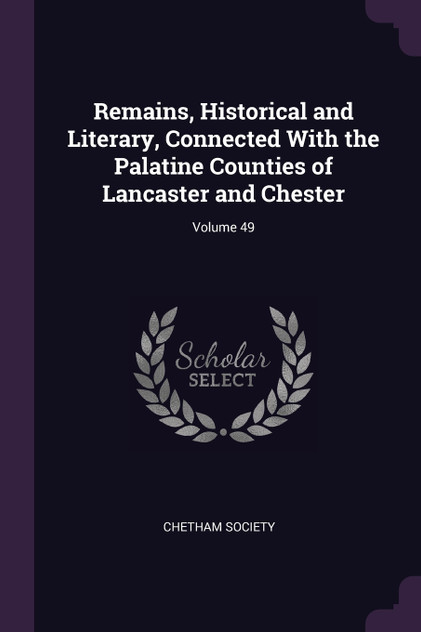 Remains, Historical and Literary, Connected With the Palatine Counties of Lancaster and Chester; Volume 49 Remains, Historical and Literary, Connected With the Palatine Counties of Lancaster and Chester; Volume 49