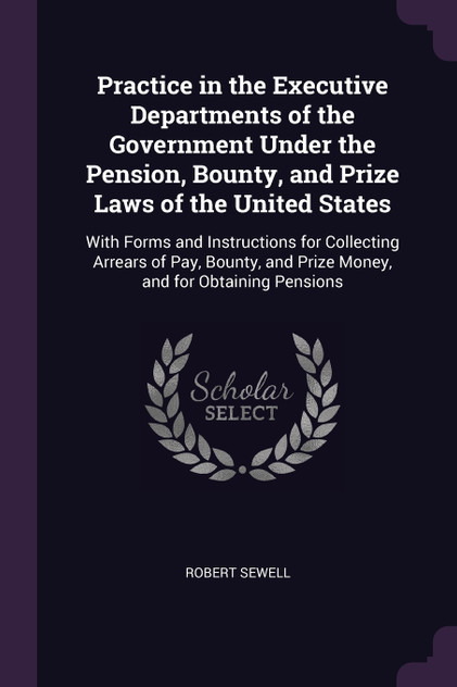 Practice in the Executive Departments of the Government Under the Pension, Bounty, and Prize Laws of the United States Practice in the Executive Departments of the Government Under the Pension, Bounty, and Prize Laws of the United States