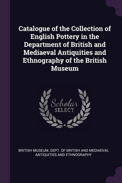 Catalogue of the Collection of English Pottery in the Department of British and Mediaeval Antiquities and Ethnography of the British Museum Catalogue of the Collection of English Pottery in the Department of British and Mediaeval Antiquities and Ethnography of the British Museum
