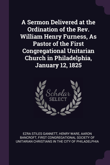 A Sermon Delivered at the Ordination of the Rev. William Henry Furness, As Pastor of the First Congregational Unitarian Church in Philadelphia, January 12, 1825 A Sermon Delivered at the Ordination of the Rev. William Henry Furness, As Pastor of the First Congregational Unitarian Church in Philadelphia, January 12, 1825