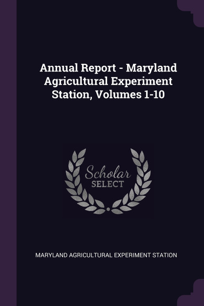 Annual Report - Maryland Agricultural Experiment Station, Volumes 1-10 Annual Report - Maryland Agricultural Experiment Station, Volumes 1-10