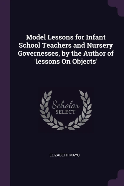 Model Lessons for Infant School Teachers and Nursery Governesses, by the Author of 'lessons On Objects'