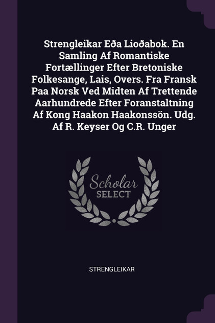 Strengleikar Eða Lioðabok. En Samling Af Romantiske Fortællinger Efter Bretoniske Folkesange, Lais, Overs. Fra Fransk Paa Norsk Ved Midten Af Trettende Aarhundrede Efter Foranstaltning Af Kong Haakon Haakonssön. Udg. Af R. Keyser Og C.R. Unger