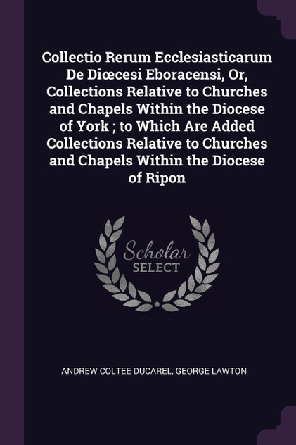 Collectio Rerum Ecclesiasticarum De Diœcesi Eboracensi, Or, Collections Relative to Churches and Chapels Within the Diocese of York ; to Which Are Added Collections Relative to Churches and Chapels Within the Diocese of Ripon Collectio Rerum Ecclesiasticarum De Diœcesi Eboracensi, Or, Collections Relative to Churches and Chapels Within the Diocese of York ; to Which Are Added Collections Relative to Churches and Chapels Within the Diocese of Ripon