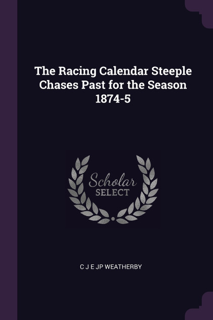 The Racing Calendar Steeple Chases Past for the Season 1874-5 The Racing Calendar Steeple Chases Past for the Season 1874-5