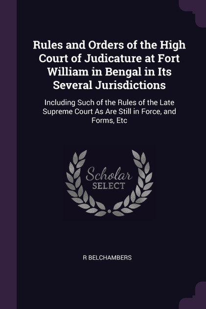 Rules and Orders of the High Court of Judicature at Fort William in Bengal in Its Several Jurisdictions Rules and Orders of the High Court of Judicature at Fort William in Bengal in Its Several Jurisdictions