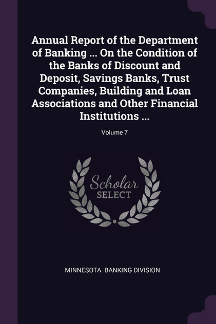 Annual Report of the Department of Banking ... On the Condition of the Banks of Discount and Deposit, Savings Banks, Trust Companies, Building and Loan Associations and Other Financial Institutions ...; Volume 7 Annual Report of the Department of Banking ... On the Condition of the Banks of Discount and Deposit, Savings Banks, Trust Companies, Building and Loan Associations and Other Financial Institutions ...; Volume 7