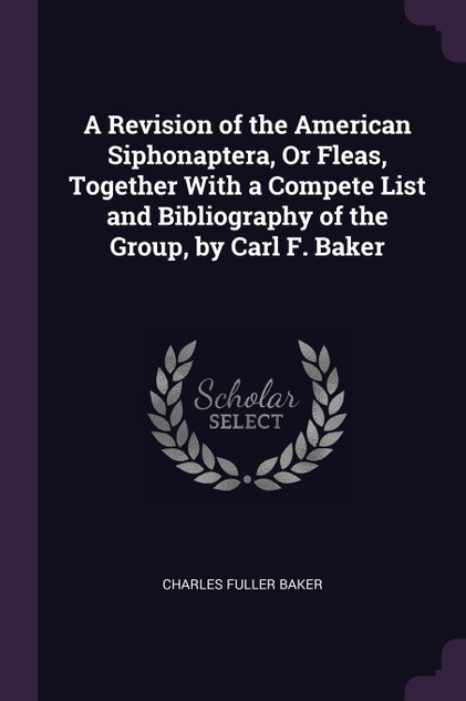 A Revision of the American Siphonaptera, Or Fleas, Together With a Compete List and Bibliography of the Group, by Carl F. Baker