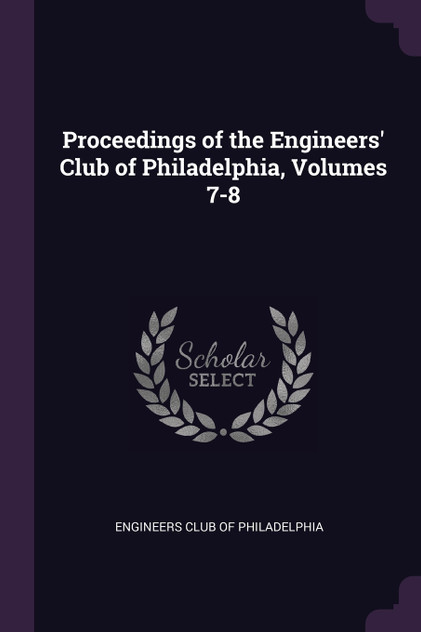 Proceedings of the Engineers' Club of Philadelphia, Volumes 7-8 Proceedings of the Engineers' Club of Philadelphia, Volumes 7-8
