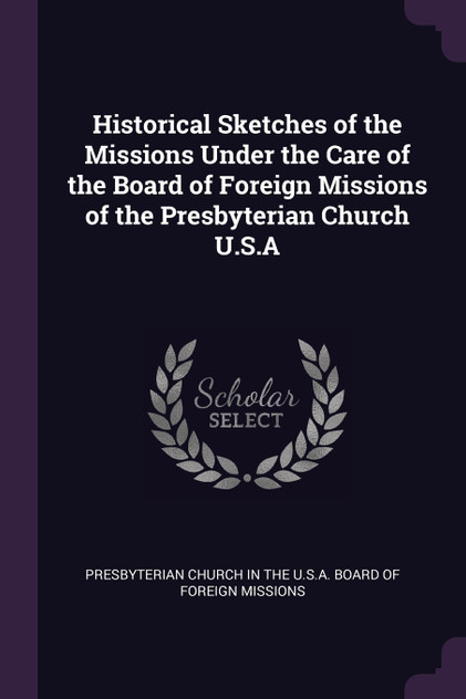 Historical Sketches of the Missions Under the Care of the Board of Foreign Missions of the Presbyterian Church U.S.A Historical Sketches of the Missions Under the Care of the Board of Foreign Missions of the Presbyterian Church U.S.A