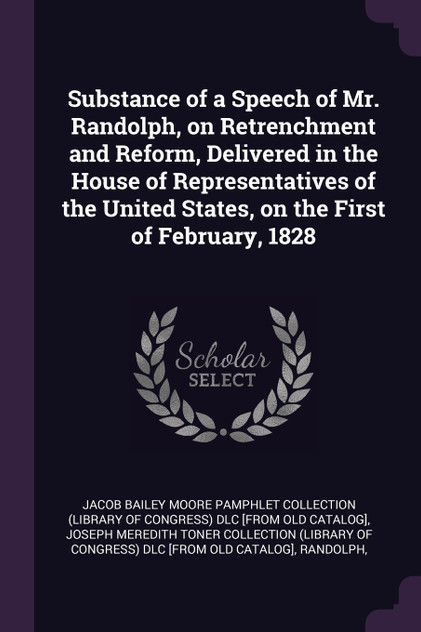 Substance of a Speech of Mr. Randolph, on Retrenchment and Reform, Delivered in the House of Representatives of the United States, on the First of February, 1828 Substance of a Speech of Mr. Randolph, on Retrenchment and Reform, Delivered in the House of Representatives of the United States, on the First of February, 1828