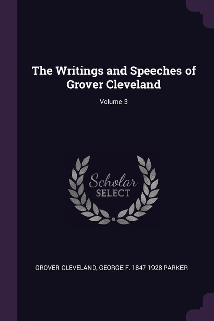 The Writings and Speeches of Grover Cleveland; Volume 3 The Writings and Speeches of Grover Cleveland; Volume 3