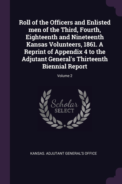 Roll of the Officers and Enlisted men of the Third, Fourth, Eighteenth and Nineteenth Kansas Volunteers, 1861. A Reprint of Appendix 4 to the Adjutant General's Thirteenth Biennial Report; Volume 2 Roll of the Officers and Enlisted men of the Third, Fourth, Eighteenth and Nineteenth Kansas Volunteers, 1861. A Reprint of Appendix 4 to the Adjutant General's Thirteenth Biennial Report; Volume 2