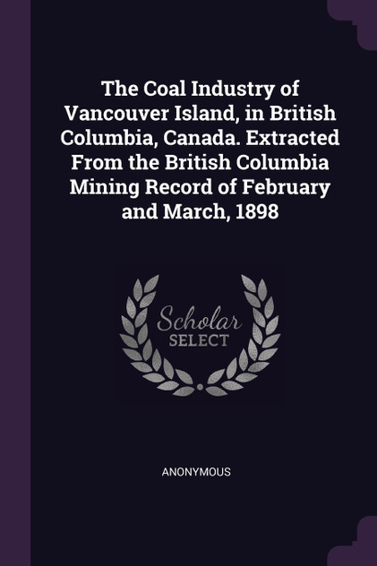 The Coal Industry of Vancouver Island, in British Columbia, Canada. Extracted From the British Columbia Mining Record of February and March, 1898