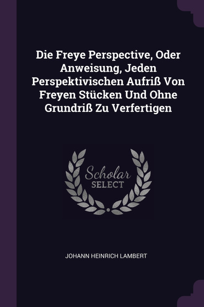 Die Freye Perspective, Oder Anweisung, Jeden Perspektivischen Aufriß Von Freyen Stücken Und Ohne Grundriß Zu Verfertigen Die Freye Perspective, Oder Anweisung, Jeden Perspektivischen Aufriß Von Freyen Stücken Und Ohne Grundriß Zu Verfertigen