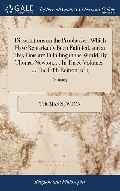 Dissertations on the Prophecies, Which Have Remarkably Been Fulfilled, and at This Time are Fulfilling in the World. By Thomas Newton, ... In Three Volumes. ... The Fifth Edition. of 3; Volume 3 Dissertations on the Prophecies, Which Have Remarkably Been Fulfilled, and at This Time are Fulfilling in the World. By Thomas Newton, ... In Three Volumes. ... The Fifth Edition. of 3; Volume 3