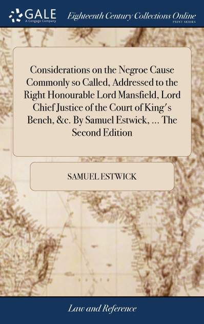 Considerations on the Negroe Cause Commonly so Called, Addressed to the Right Honourable Lord Mansfield, Lord Chief Justice of the Court of King's Bench, &c. By Samuel Estwick, ... The Second Edition Considerations on the Negroe Cause Commonly so Called, Addressed to the Right Honourable Lord Mansfield, Lord Chief Justice of the Court of King's Bench, &c. By Samuel Estwick, ... The Second Edition