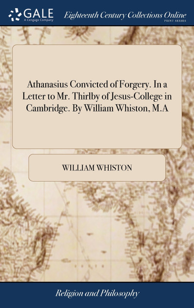 Athanasius Convicted of Forgery. In a Letter to Mr. Thirlby of Jesus-College in Cambridge. By William Whiston, M.A Athanasius Convicted of Forgery. In a Letter to Mr. Thirlby of Jesus-College in Cambridge. By William Whiston, M.A