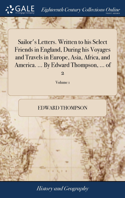 Sailor's Letters. Written to his Select Friends in England, During his Voyages and Travels in Europe, Asia, Africa, and America. ... By Edward Thompson, ... of 2; Volume 1 Sailor's Letters. Written to his Select Friends in England, During his Voyages and Travels in Europe, Asia, Africa, and America. ... By Edward Thompson, ... of 2; Volume 1