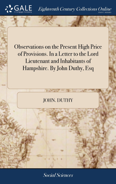 Observations on the Present High Price of Provisions. In a Letter to the Lord Lieutenant and Inhabitants of Hampshire. By John Duthy, Esq