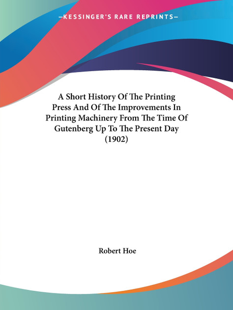 A Short History Of The Printing Press And Of The Improvements In Printing Machinery From The Time Of Gutenberg Up To The Present Day (1902) A Short History Of The Printing Press And Of The Improvements In Printing Machinery From The Time Of Gutenberg Up To The Present Day (1902)