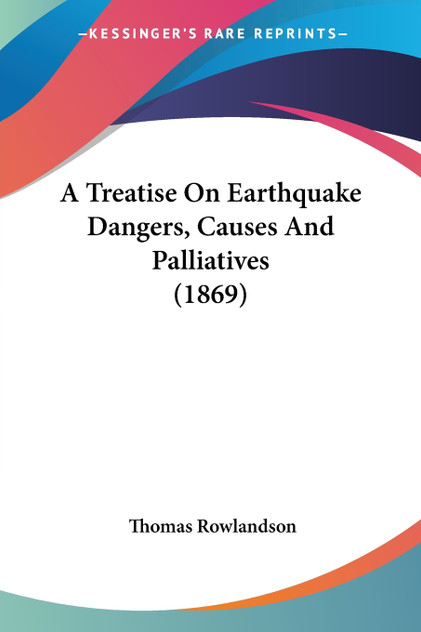A Treatise On Earthquake Dangers, Causes And Palliatives (1869) A Treatise On Earthquake Dangers, Causes And Palliatives (1869)