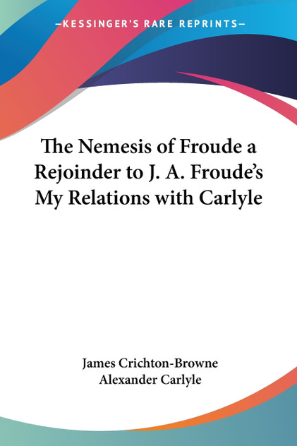 The Nemesis of Froude a Rejoinder to J. A. Froude's My Relations with Carlyle The Nemesis of Froude a Rejoinder to J. A. Froude's My Relations with Carlyle