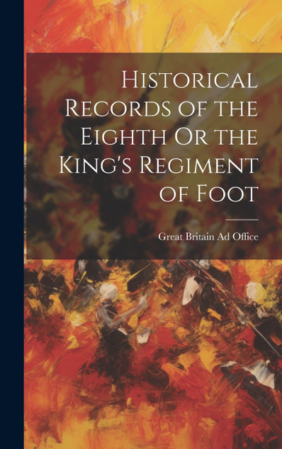 Historical Records of the Eighth Or the King's Regiment of Foot Historical Records of the Eighth Or the King's Regiment of Foot