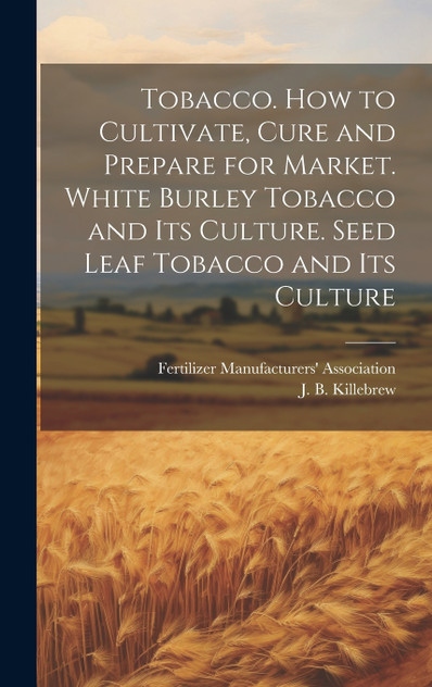 Tobacco. How to Cultivate, Cure and Prepare for Market. White Burley Tobacco and its Culture. Seed Leaf Tobacco and its Culture Tobacco. How to Cultivate, Cure and Prepare for Market. White Burley Tobacco and its Culture. Seed Leaf Tobacco and its Culture