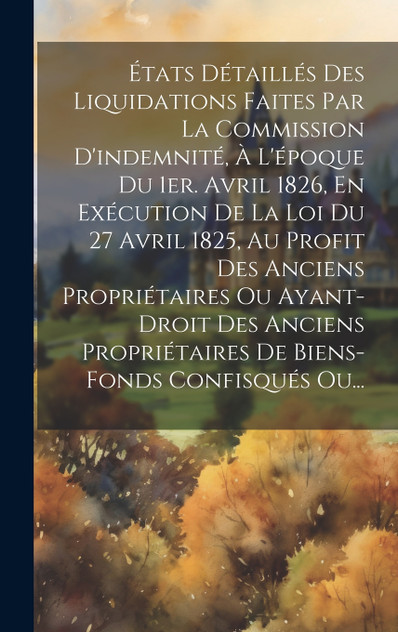 États Détaillés Des Liquidations Faites Par La Commission D'indemnité, À L'époque Du 1er. Avril 1826, En Exécution De La Loi Du 27 Avril 1825, Au Profit Des Anciens Propriétaires Ou Ayant-droit Des Anciens Propriétaires De Biens-fonds Confisqués Ou.