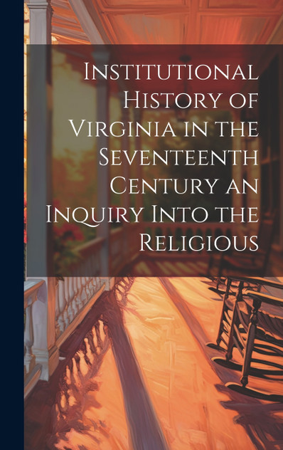 Institutional History of Virginia in the Seventeenth Century an Inquiry Into the Religious Institutional History of Virginia in the Seventeenth Century an Inquiry Into the Religious