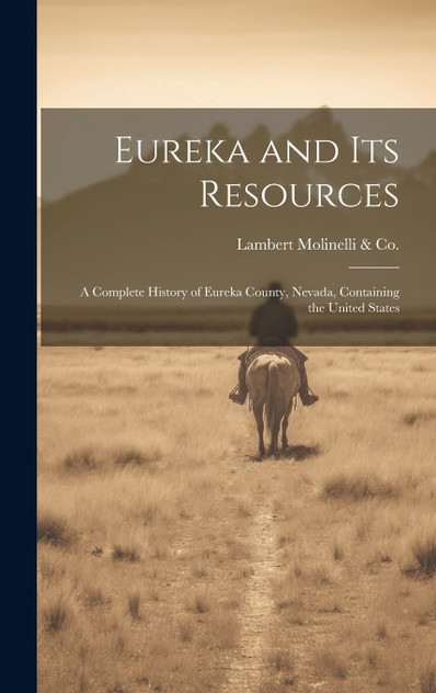 Eureka and its Resources; a Complete History of Eureka County, Nevada, Containing the United States Eureka and its Resources; a Complete History of Eureka County, Nevada, Containing the United States
