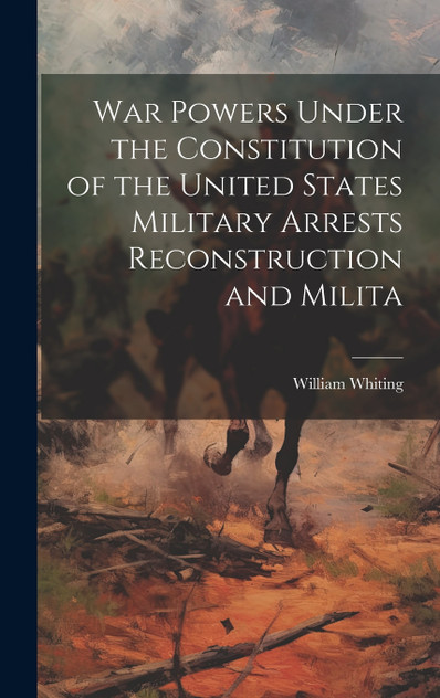 War Powers Under the Constitution of the United States Military Arrests Reconstruction and Milita War Powers Under the Constitution of the United States Military Arrests Reconstruction and Milita