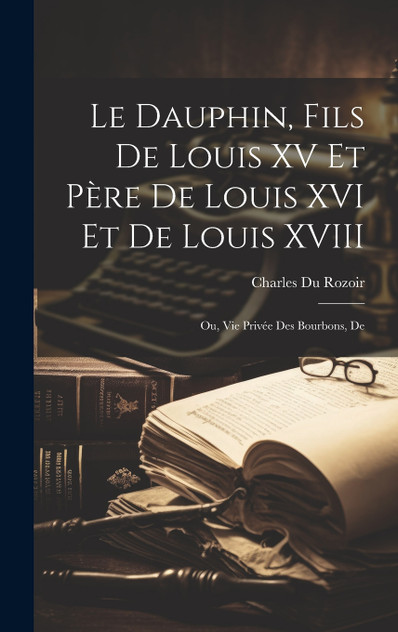 Le dauphin, fils de Louis XV et père de Louis XVI et de Louis XVIII; ou, Vie privée des Bourbons, de Le dauphin, fils de Louis XV et père de Louis XVI et de Louis XVIII; ou, Vie privée des Bourbons, de