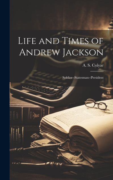 Life and Times of Andrew Jackson; Soldier--Statesman--President Life and Times of Andrew Jackson; Soldier--Statesman--President