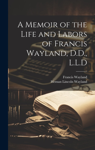 A Memoir of the Life and Labors of Francis Wayland, D.D., L.L.D A Memoir of the Life and Labors of Francis Wayland, D.D., L.L.D