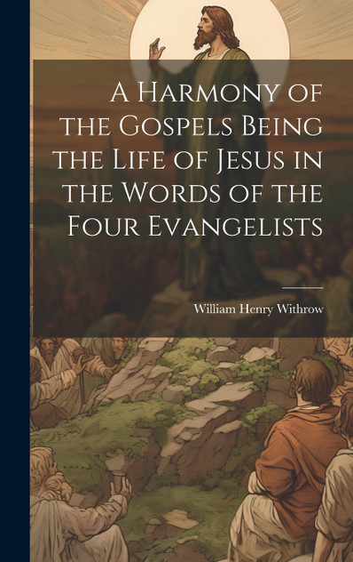 A Harmony of the Gospels Being the Life of Jesus in the Words of the Four Evangelists A Harmony of the Gospels Being the Life of Jesus in the Words of the Four Evangelists