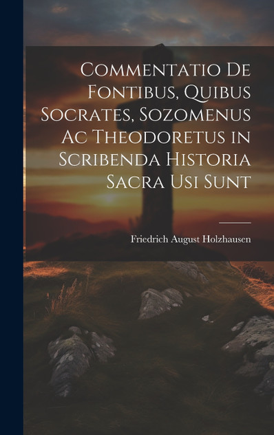 Commentatio De Fontibus, Quibus Socrates, Sozomenus Ac Theodoretus in Scribenda Historia Sacra Usi Sunt Commentatio De Fontibus, Quibus Socrates, Sozomenus Ac Theodoretus in Scribenda Historia Sacra Usi Sunt