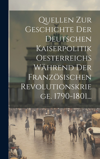 Quellen Zur Geschichte Der Deutschen Kaiserpolitik Oesterreichs Während Der Französischen Revolutionskriege. 1790-1801... Quellen Zur Geschichte Der Deutschen Kaiserpolitik Oesterreichs Während Der Französischen Revolutionskriege. 1790-1801...