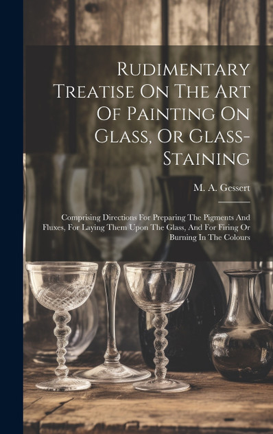 Rudimentary Treatise On The Art Of Painting On Glass, Or Glass-staining Rudimentary Treatise On The Art Of Painting On Glass, Or Glass-staining