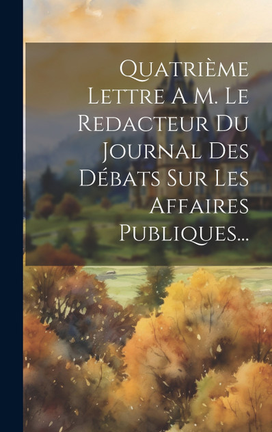 Quatrième Lettre A M. Le Redacteur Du Journal Des Débats Sur Les Affaires Publiques... Quatrième Lettre A M. Le Redacteur Du Journal Des Débats Sur Les Affaires Publiques...