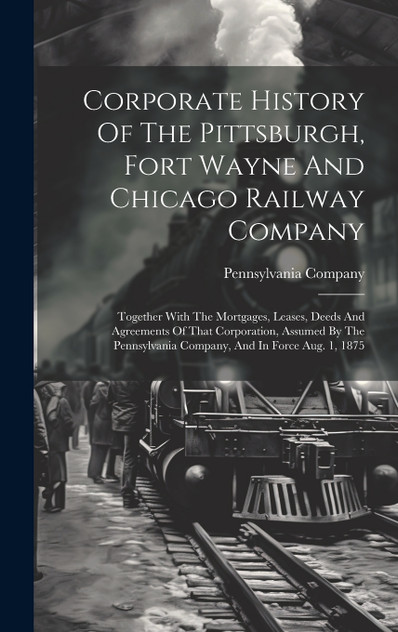Corporate History Of The Pittsburgh, Fort Wayne And Chicago Railway Company Corporate History Of The Pittsburgh, Fort Wayne And Chicago Railway Company