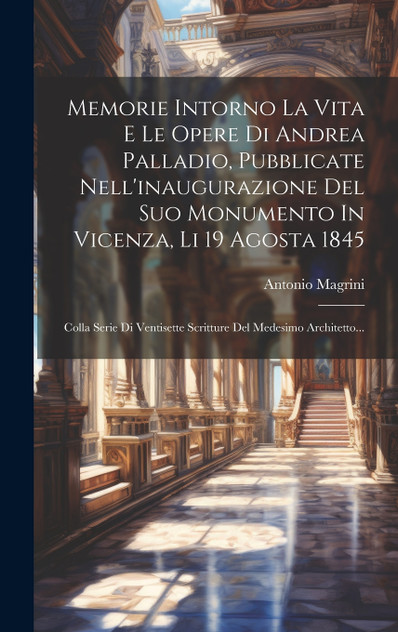Memorie Intorno La Vita E Le Opere Di Andrea Palladio, Pubblicate Nell'inaugurazione Del Suo Monumento In Vicenza, Li 19 Agosta 1845 Memorie Intorno La Vita E Le Opere Di Andrea Palladio, Pubblicate Nell'inaugurazione Del Suo Monumento In Vicenza, Li 19 Agosta 1845