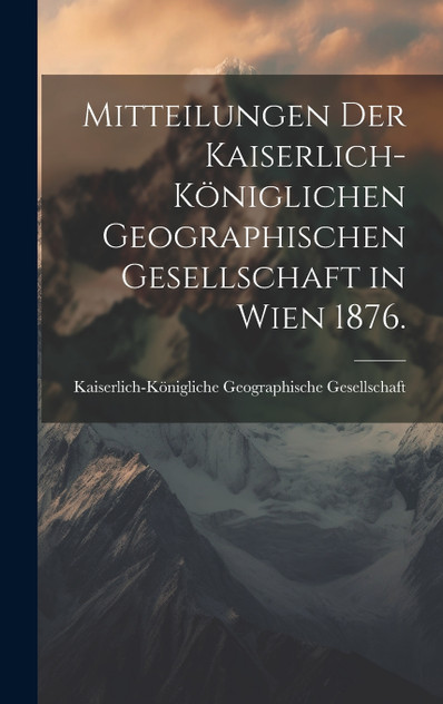 Mitteilungen der kaiserlich-königlichen geographischen Gesellschaft in Wien 1876. Mitteilungen der kaiserlich-königlichen geographischen Gesellschaft in Wien 1876.