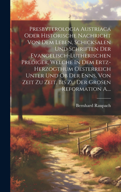 Presbyterologia Austriaca Oder Historische Nachricht Von Dem Leben, Schicksalen Und Schriften Der Evangelisch-lutherischen Prediger, Welche In Dem Ertz-herzogthum Oesterreich Unter Und Ob Der Enns, Von Zeit Zu Zeit, Bis Zu Der Grosen Reformation A..