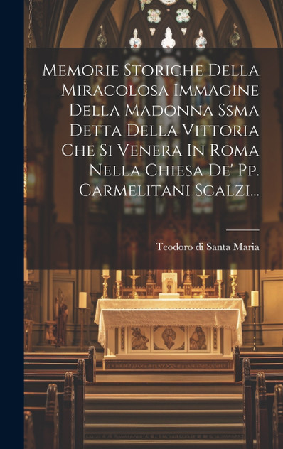 Memorie Storiche Della Miracolosa Immagine Della Madonna Ssma Detta Della Vittoria Che Si Venera In Roma Nella Chiesa De' Pp. Carmelitani Scalzi... Memorie Storiche Della Miracolosa Immagine Della Madonna Ssma Detta Della Vittoria Che Si Venera In Roma Nella Chiesa De' Pp. Carmelitani Scalzi...