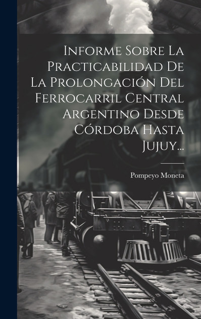 Informe Sobre La Practicabilidad De La Prolongación Del Ferrocarril Central Argentino Desde Córdoba Hasta Jujuy...